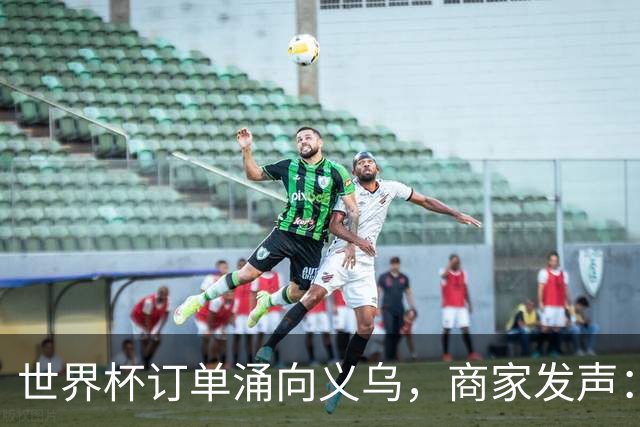 世界杯订单涌向义乌，商家发声： 不只拼价格，也拼谁更懂球迷