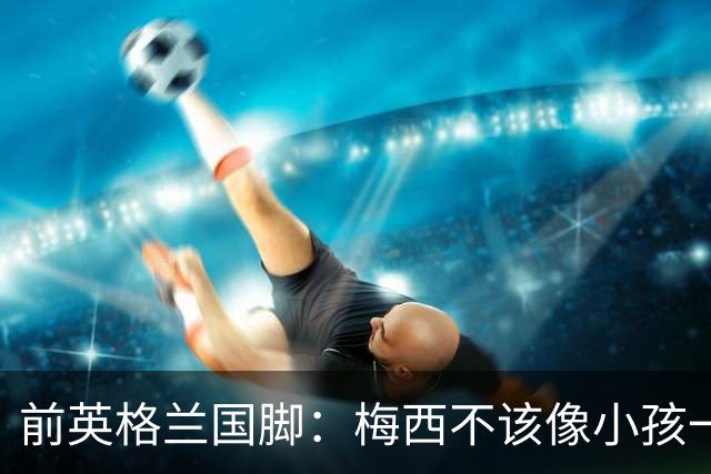 前英格兰国脚：梅西不该像小孩一样举报，若吃红牌比赛就完了