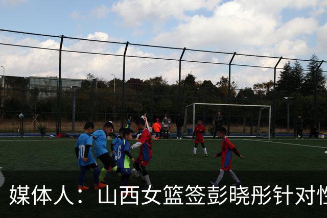 媒体人：山西女篮签彭晓彤针对性强 会大大弥补组织串联方面短板