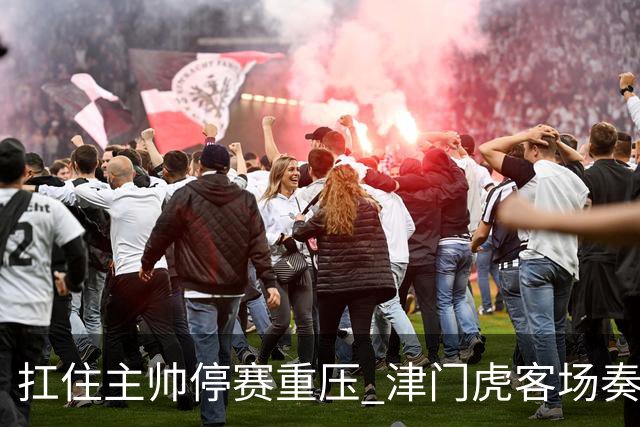扛住主帅停赛重压 津门虎客场奏凯斩获三连胜 首度脱离降级区