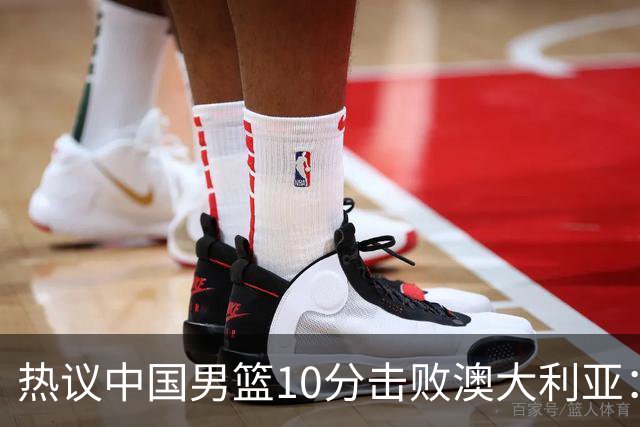 热议中国男篮10分击败澳大利亚：王俊杰崔永熙领衔锋线爆发引盛赞