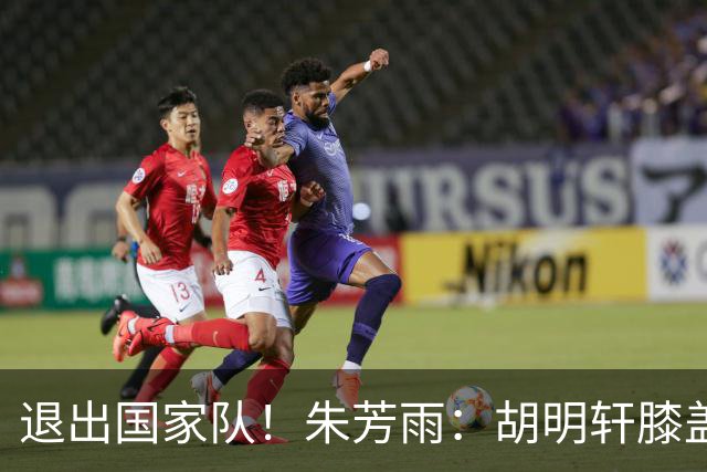 退出国家队！朱芳雨：胡明轩膝盖劳损&跟腱受伤，今夏需全面康复
