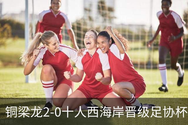 铜梁龙2-0十人西海岸晋级足协杯8强 杜月徵双响 丁海峰蹬踏染红