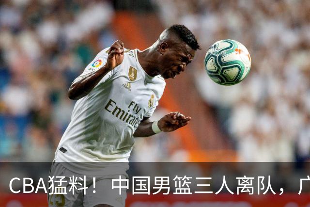 CBA猛料！中国男篮三人离队，广东报价2米18大中锋，广厦签下8+7蓝领大外援
